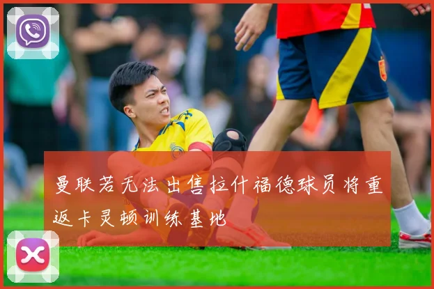 曼联若无法出售拉什福德球员将重返卡灵顿训练基地
