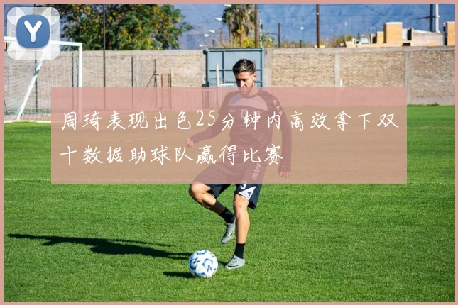 周琦表现出色25分钟内高效拿下双十数据助球队赢得比赛