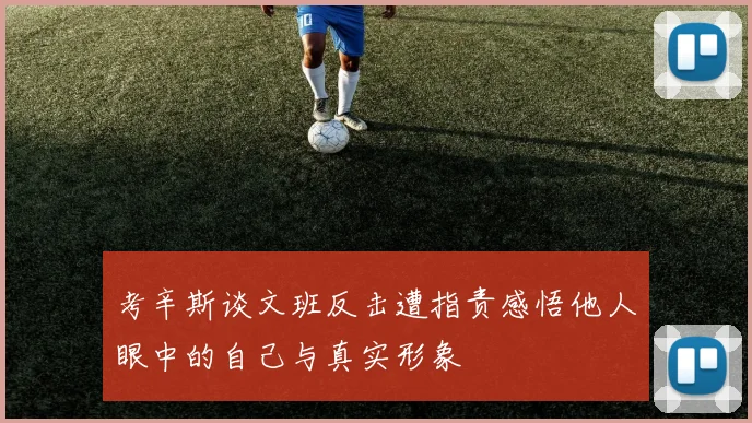 考辛斯谈文班反击遭指责感悟他人眼中的自己与真实形象