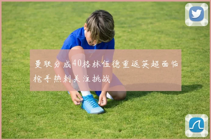 曼联分成40格林伍德重返英超面临枪手热刺关注挑战