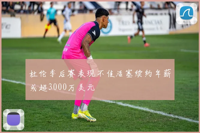 杜伦季后赛表现不佳活塞续约年薪或超3000万美元