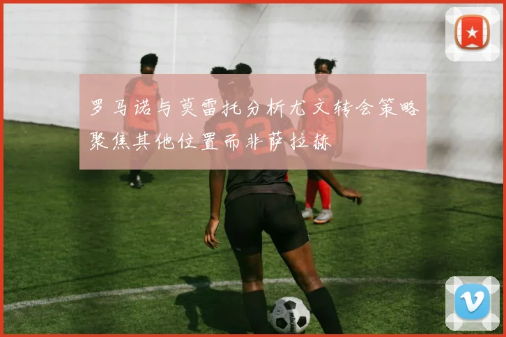 罗马诺与莫雷托分析尤文转会策略聚焦其他位置而非萨拉赫