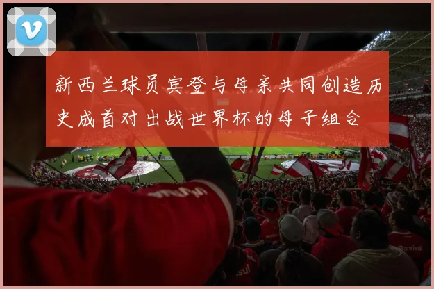 新西兰球员宾登与母亲共同创造历史成首对出战世界杯的母子组合