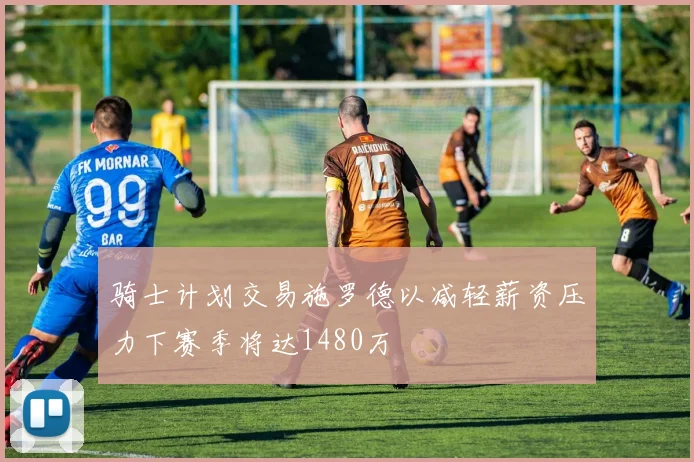 骑士计划交易施罗德以减轻薪资压力下赛季将达1480万