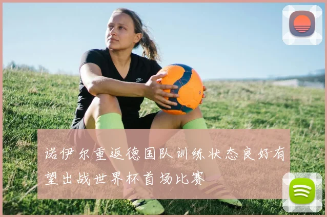 诺伊尔重返德国队训练状态良好有望出战世界杯首场比赛