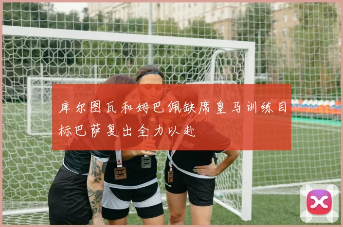 库尔图瓦和姆巴佩缺席皇马训练目标巴萨复出全力以赴