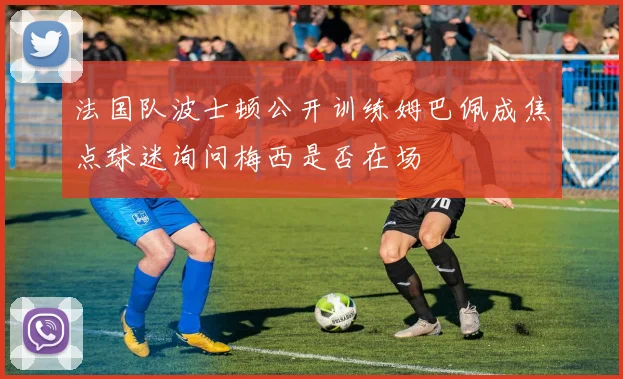 法国队波士顿公开训练姆巴佩成焦点球迷询问梅西是否在场