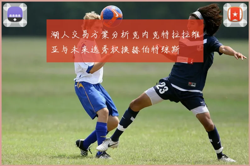 湖人交易方案分析克内克特拉拉维亚与未来选秀权换赫伯特琼斯