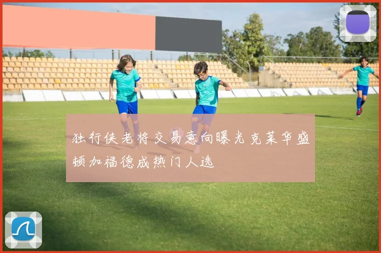 独行侠老将交易意向曝光克莱华盛顿加福德成热门人选