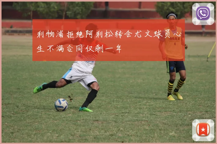 利物浦拒绝阿利松转会尤文球员心生不满合同仅剩一年