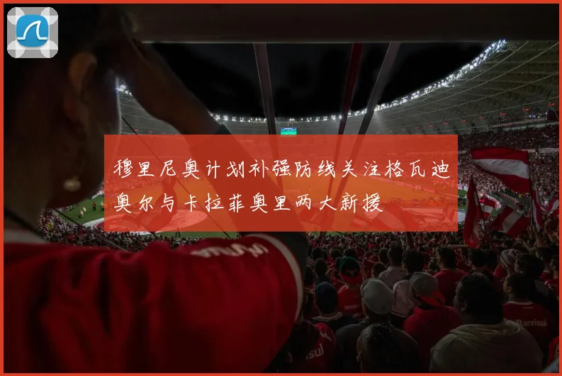 穆里尼奥计划补强防线关注格瓦迪奥尔与卡拉菲奥里两大新援
