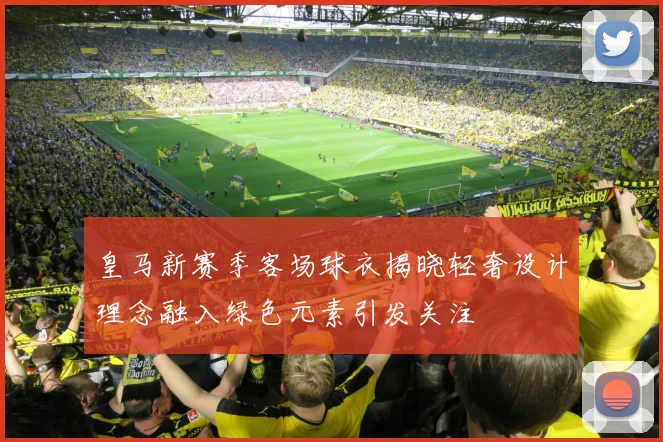 皇马新赛季客场球衣揭晓轻奢设计理念融入绿色元素引发关注