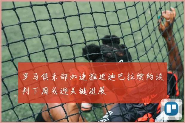 罗马俱乐部加速推进迪巴拉续约谈判下周或迎关键进展
