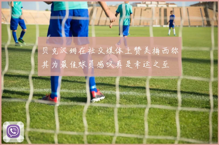 贝克汉姆在社交媒体上赞美梅西称其为最佳球员感叹真是幸运之至