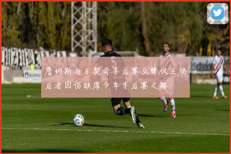 詹姆斯与东契奇季后赛交锋仅五场后者因伤缺席今年季后赛之路
