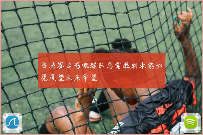陈涛赛后感慨球队急需胜利未能如愿展望未来希望