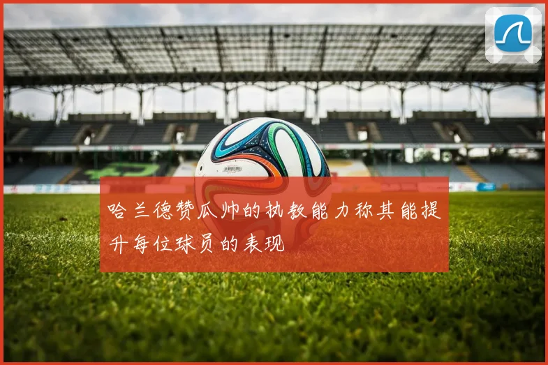 哈兰德赞瓜帅的执教能力称其能提升每位球员的表现