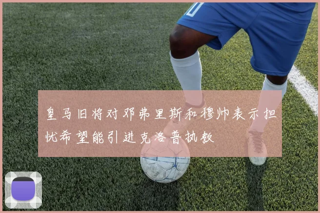 皇马旧将对邓弗里斯和穆帅表示担忧希望能引进克洛普执教