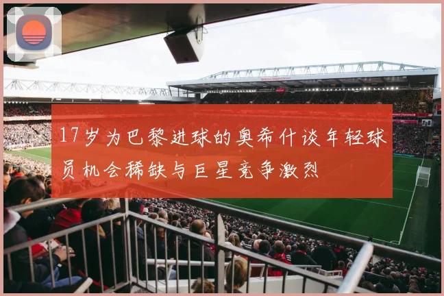 17岁为巴黎进球的奥希什谈年轻球员机会稀缺与巨星竞争激烈