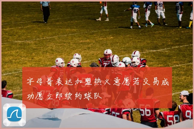 字母哥表达加盟热火意愿若交易成功愿立即续约球队