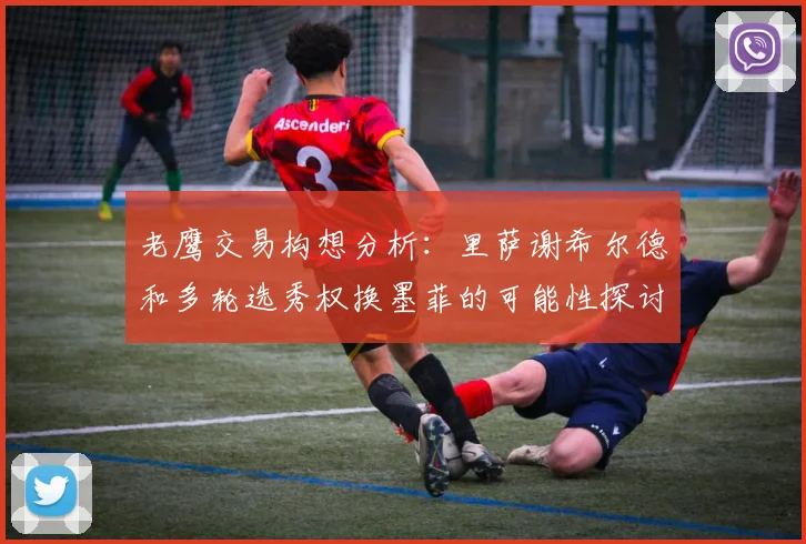 老鹰交易构想分析：里萨谢希尔德和多轮选秀权换墨菲的可能性探讨