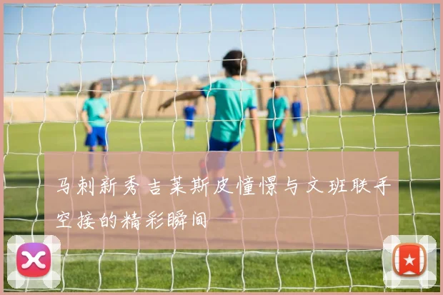 马刺新秀吉莱斯皮憧憬与文班联手空接的精彩瞬间