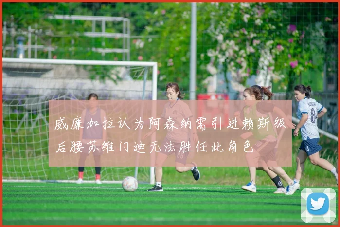 威廉加拉认为阿森纳需引进赖斯级后腰苏维门迪无法胜任此角色