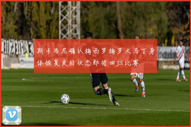 斯卡洛尼确认梅西罗梅罗大马丁身体恢复良好状态即将回归比赛