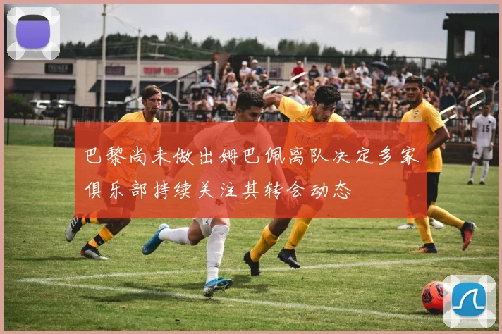巴黎尚未做出姆巴佩离队决定多家俱乐部持续关注其转会动态