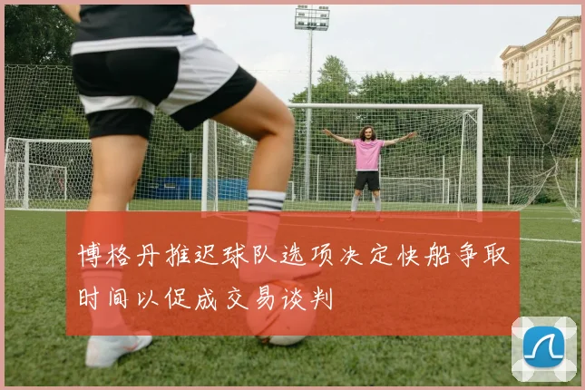 博格丹推迟球队选项决定快船争取时间以促成交易谈判