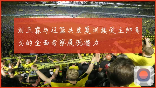 刘卫霖与辽篮共度夏训接受主帅乌戈的全面考察展现潜力